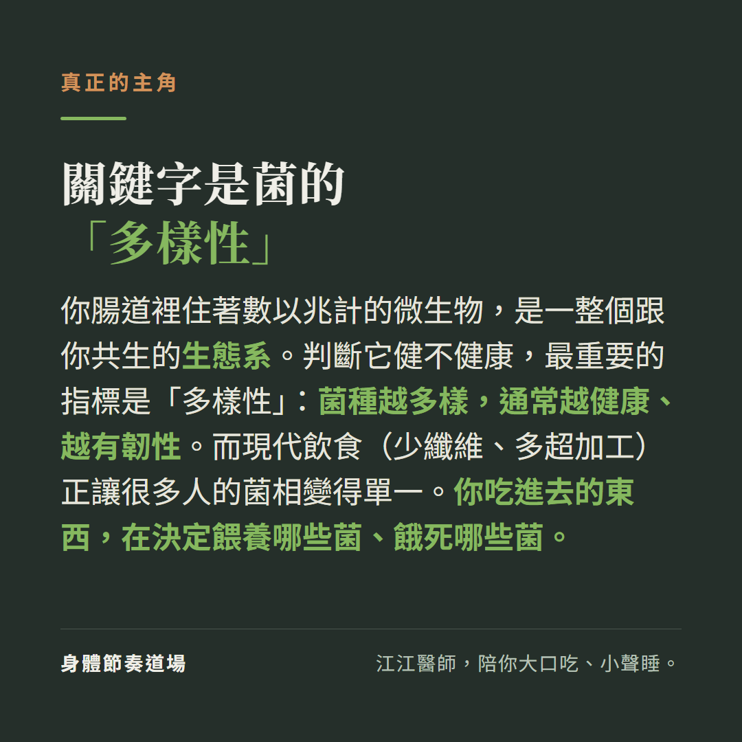 腸道健康的關鍵字是菌的多樣性：你腸道裡住著數以兆計的微生物是一整個跟你共生的生態系，判斷它健不健康最重要的指標是多樣性菌種越多樣通常越健康越有韌性，現代飲食少纖維多超加工正讓很多人菌相變單一，你吃進去的東西在決定餵養哪些菌餓死哪些菌