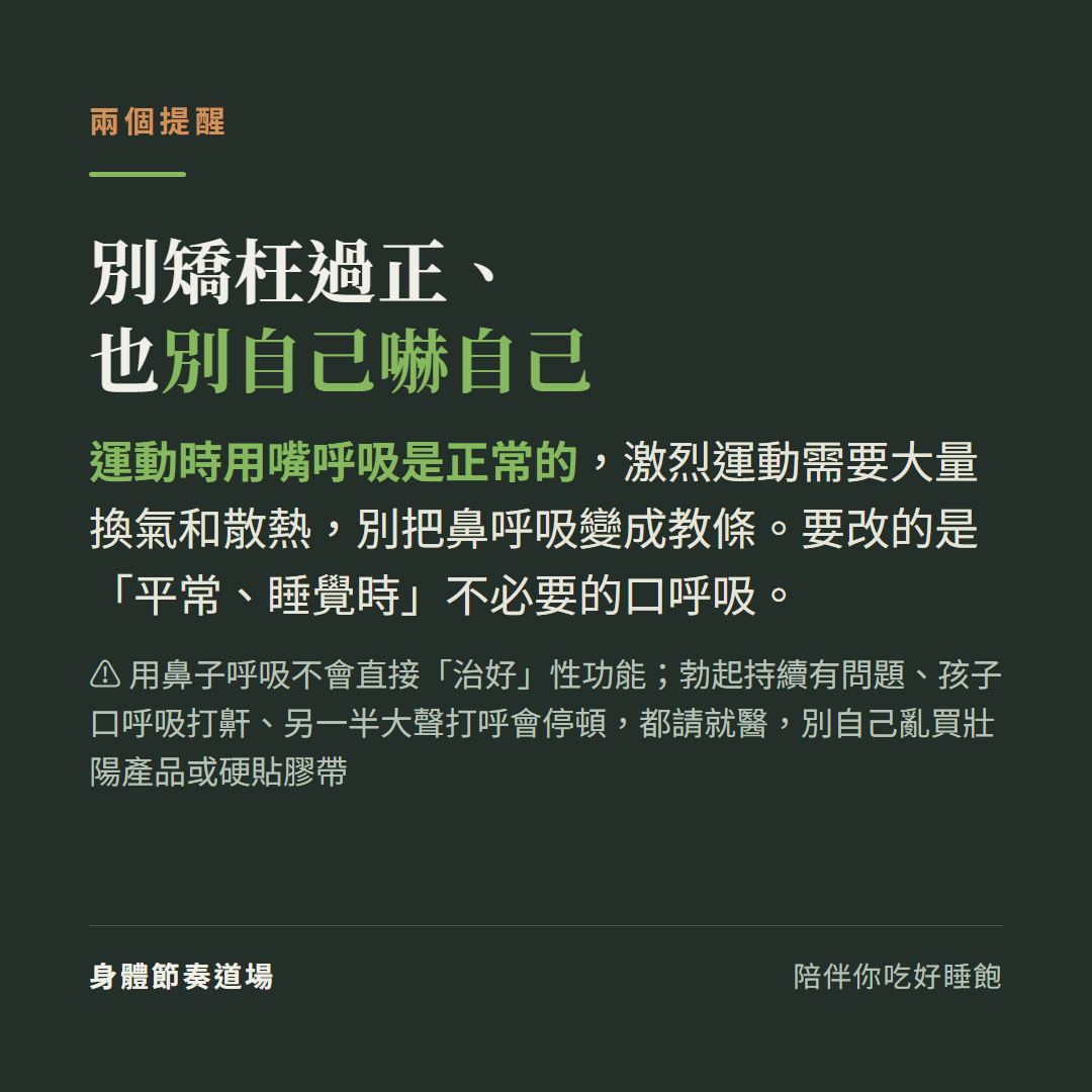 別矯枉過正也別自己嚇自己:運動時用嘴呼吸是正常的激烈運動需要大量換氣和散熱別把鼻呼吸變成教條要改的是平常睡覺時不必要的口呼吸,用鼻子呼吸不會直接治好性功能,勃起持續有問題孩子口呼吸打鼾另一半大聲打呼會停頓都請就醫別自己亂買壯陽產品或硬貼膠帶
