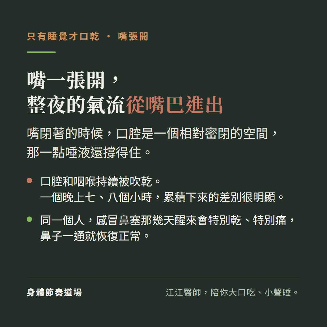 只有睡覺才口乾,嘴張開,嘴一張開,整夜的氣流從嘴巴進出:嘴閉著的時候,口腔是一個相對密閉的空間,那一點唾液還撐得住。口腔和咽喉持續被吹乾。一個晚上七、八個小時,累積下來的差別很明顯。同一個人,感冒鼻塞那幾天醒來會特別乾、特別痛,鼻子一通就恢復正常。