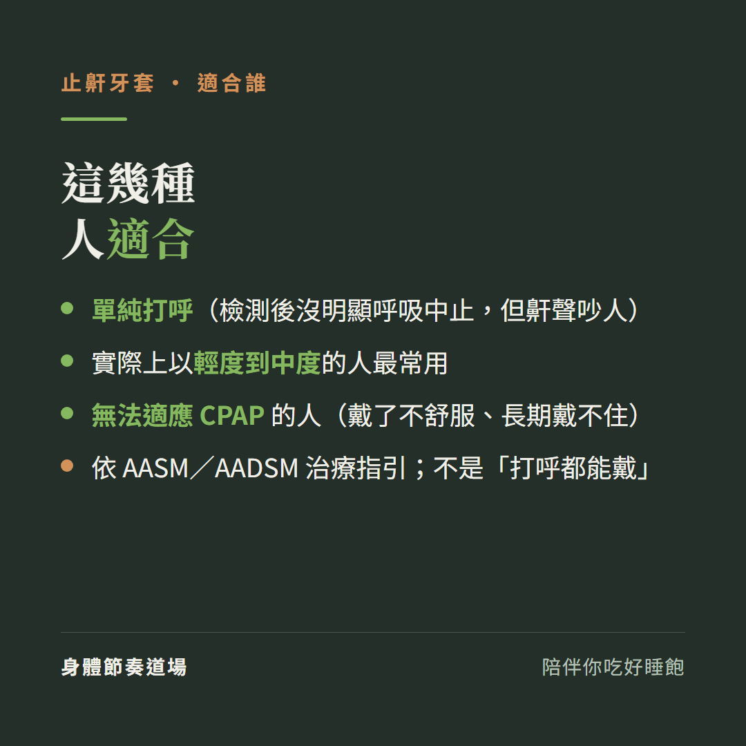 止鼾牙套這幾種人適合:單純打呼檢測後沒明顯呼吸中止但鼾聲吵人、實際上以輕度到中度的人最常用、無法適應CPAP的人戴了不舒服長期戴不住、依AASM與AADSM治療指引不是打呼都能戴