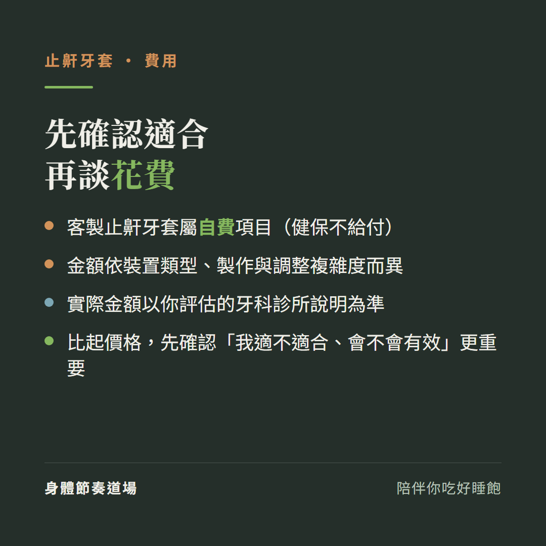 止鼾牙套費用先確認適合再談花費:客製止鼾牙套屬自費項目健保不給付、金額依裝置類型製作與調整複雜度而異、實際金額以你評估的牙科診所說明為準、比起價格先確認我適不適合會不會有效更重要