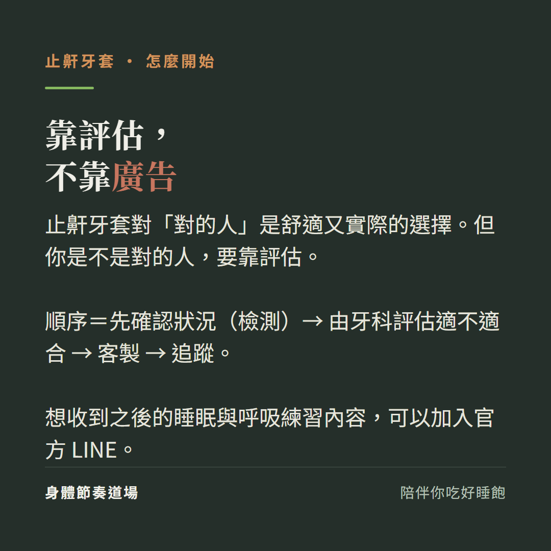 止鼾牙套靠評估不靠廣告:止鼾牙套對對的人是舒適又實際的選擇但你是不是對的人要靠評估、順序先確認狀況檢測由牙科評估適不適合客製追蹤、想收到之後的睡眠與呼吸練習內容可以加入官方LINE