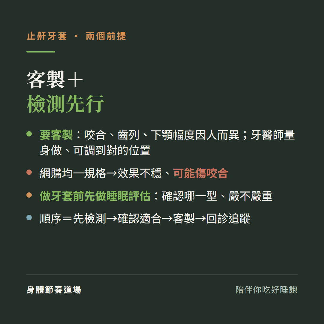 止鼾牙套兩個前提客製加檢測先行:要客製咬合齒列下顎幅度因人而異牙醫師量身做可調到對的位置、網購均一規格效果不穩可能傷咬合、做牙套前先做睡眠評估確認哪一型嚴不嚴重、順序先檢測確認適合客製回診追蹤