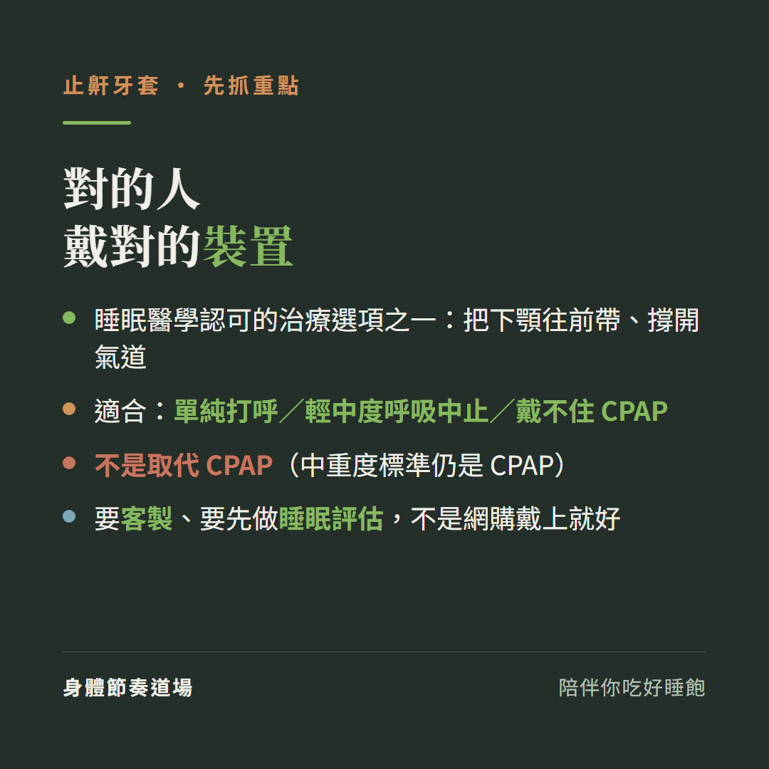 止鼾牙套對的人戴對的裝置:睡眠醫學認可的治療選項之一把下顎往前帶撐開氣道、適合單純打呼輕中度呼吸中止戴不住CPAP、不是取代CPAP中重度標準仍是CPAP、要客製要先做睡眠評估不是網購戴上就好