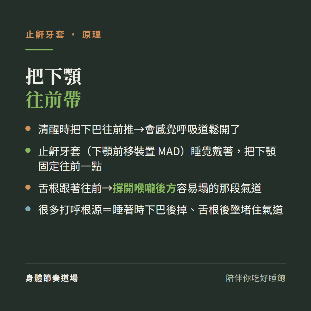 止鼾牙套原理把下顎往前帶:清醒時把下巴往前推會感覺呼吸道鬆開、止鼾牙套下顎前移裝置MAD睡覺戴著把下顎固定往前一點、舌根跟著往前撐開喉嚨後方容易塌的那段氣道、很多打呼根源是睡著時下巴後掉舌根後墜堵住氣道