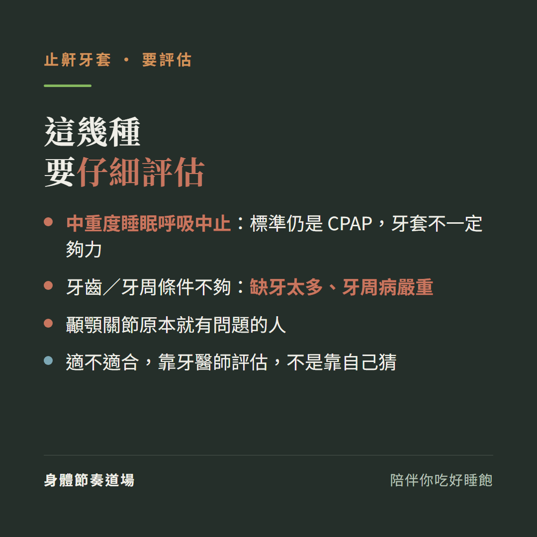 止鼾牙套這幾種要仔細評估:中重度睡眠呼吸中止標準仍是CPAP牙套不一定夠力、牙齒牙周條件不夠缺牙太多牙周病嚴重、顳顎關節原本就有問題的人、適不適合靠牙醫師評估不是靠自己猜