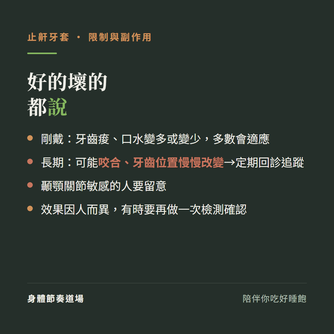 止鼾牙套限制與副作用好的壞的都說:剛戴牙齒痠口水變多或變少多數會適應、長期可能咬合牙齒位置慢慢改變要定期回診追蹤、顳顎關節敏感的人要留意、效果因人而異有時要再做一次檢測確認