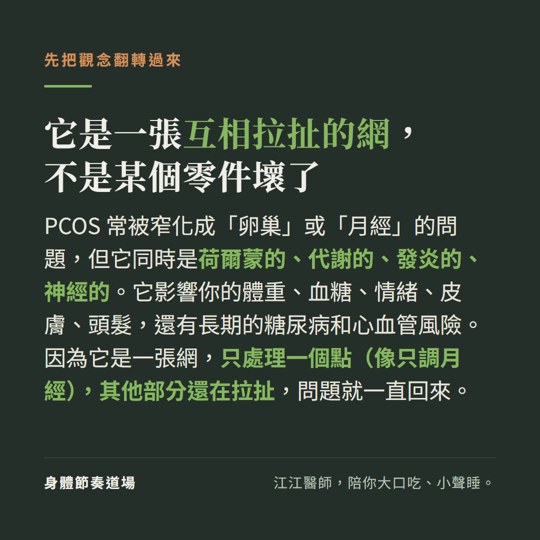PCOS是一張互相拉扯的網不是某個零件壞了：常被窄化成卵巢或月經問題但它同時是荷爾蒙代謝發炎神經的影響體重血糖情緒皮膚頭髮和長期糖尿病心血管風險，因為是一張網只處理一個點像只調月經其他部分還在拉扯問題就一直回來
