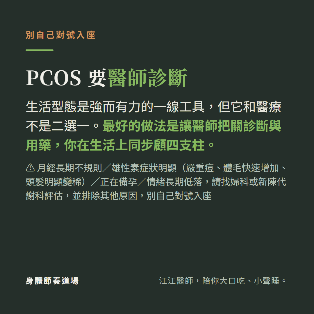 PCOS要醫師診斷別自己對號入座：生活型態是強而有力的一線工具但它和醫療不是二選一最好的做法是讓醫師把關診斷與用藥你在生活上同步顧四支柱，月經長期不規則或雄性素症狀明顯嚴重痘體毛快速增加頭髮明顯變稀或正在備孕或情緒長期低落請找婦科或新陳代謝科評估並排除其他原因