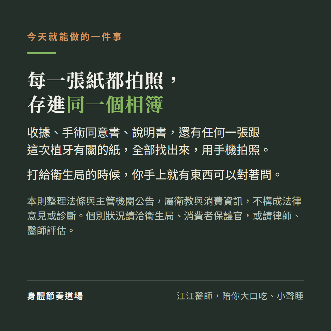 今天就能做的一件事:每一張紙都拍照,存進同一個相簿;收據、手術同意書、說明書,還有任何一張跟這次植牙有關的紙,全部找出來,用手機拍照。打給衛生局的時候,你手上就有東西可以對著問。本則整理法條與主管機關公告,屬衛教與消費資訊,不構成法律意見或診斷。個別狀況請洽衛生局、消費者保護官,或請律師、醫師評估。
