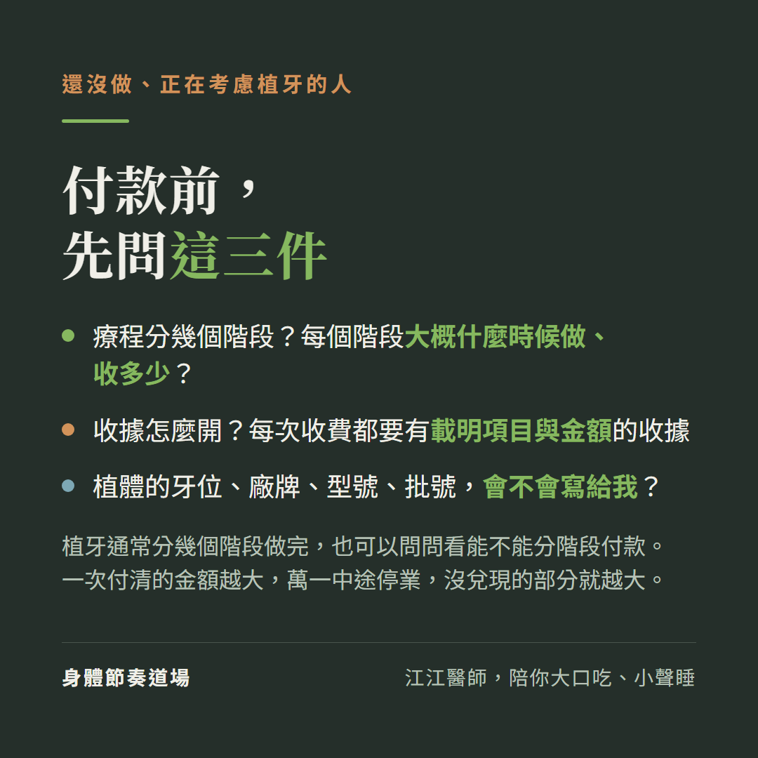 還沒做、正在考慮植牙的人,付款前,先問這三件:療程分幾個階段?每個階段大概什麼時候做、收多少?收據怎麼開?每次收費都要有載明項目與金額的收據;植體的牙位、廠牌、型號、批號,會不會寫給我?植牙通常分幾個階段做完,也可以問問看能不能分階段付款。一次付清的金額越大,萬一中途停業,沒兌現的部分就越大。