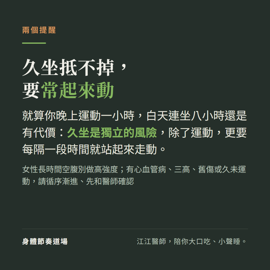 久坐抵不掉要常起來動:就算晚上運動一小時白天連坐八小時還是有代價,久坐是獨立的風險要每隔一段時間站起來走動;女性長時間空腹別做高強度,有心血管病三高舊傷或久未運動請循序漸進先和醫師確認
