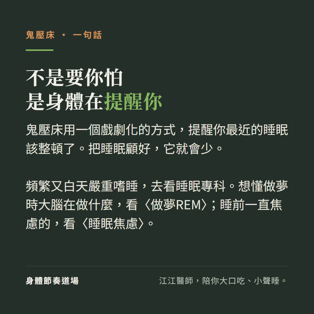 鬼壓床不是要你怕是身體在提醒你:用一個戲劇化的方式提醒你最近的睡眠該整頓了把睡眠顧好它就會少、頻繁又白天嚴重嗜睡去看睡眠專科、想懂做夢時大腦在做什麼看做夢REM睡前一直焦慮的看睡眠焦慮