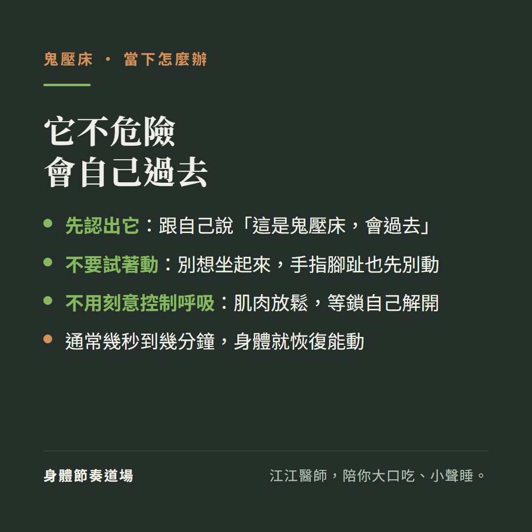 鬼壓床當下它不危險會自己過去:先認出它告訴自己這是鬼壓床會過去、不要試著動別想坐起來手指腳趾也先別動、不用刻意控制呼吸肌肉放鬆等鎖自己解開、通常幾秒到幾分鐘身體就恢復能動