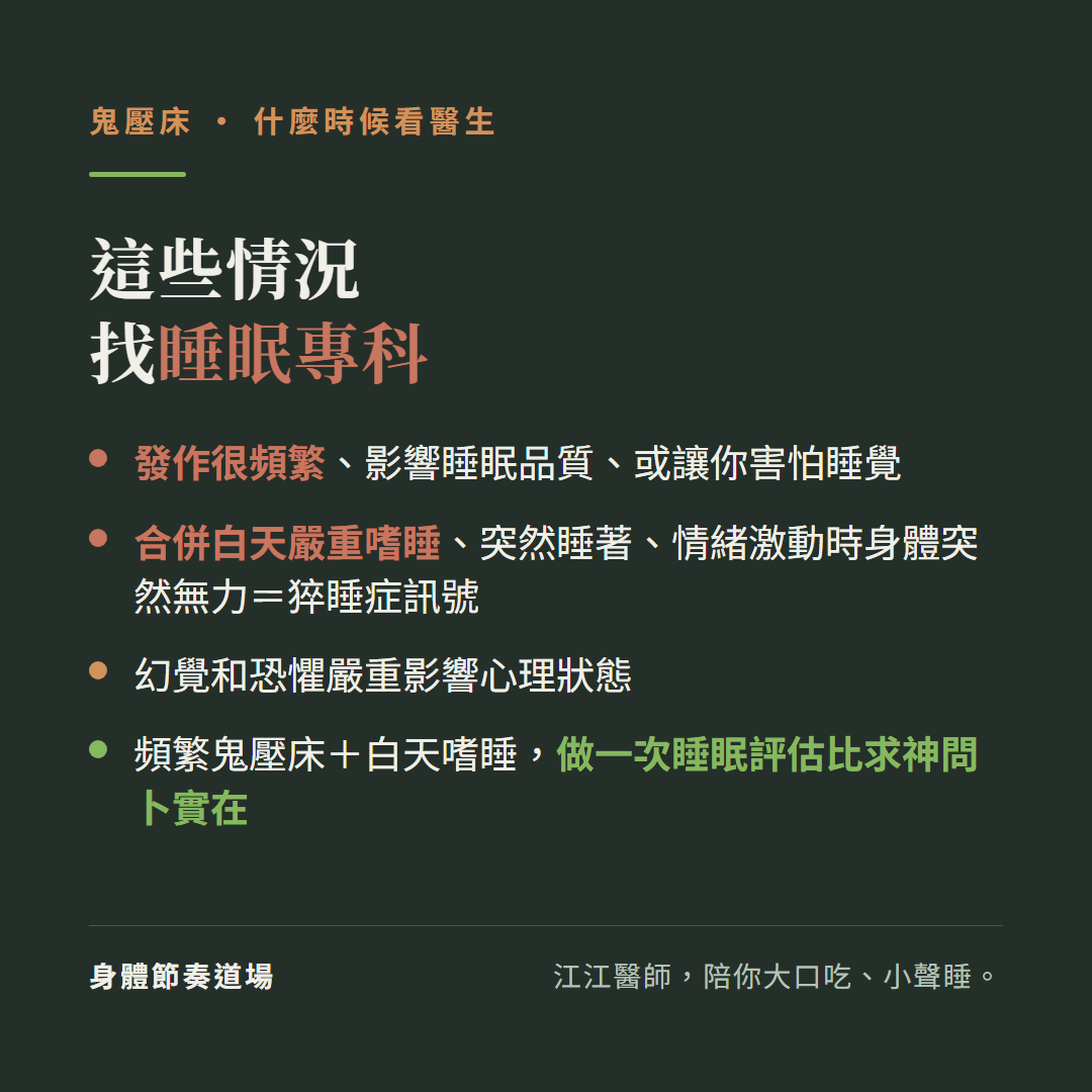 這些情況找睡眠專科:發作很頻繁影響睡眠品質或讓你害怕睡覺、合併白天嚴重嗜睡突然睡著情緒激動時身體突然無力等於猝睡症訊號、幻覺和恐懼嚴重影響心理狀態、頻繁鬼壓床加白天嗜睡做一次睡眠評估比求神問卜實在