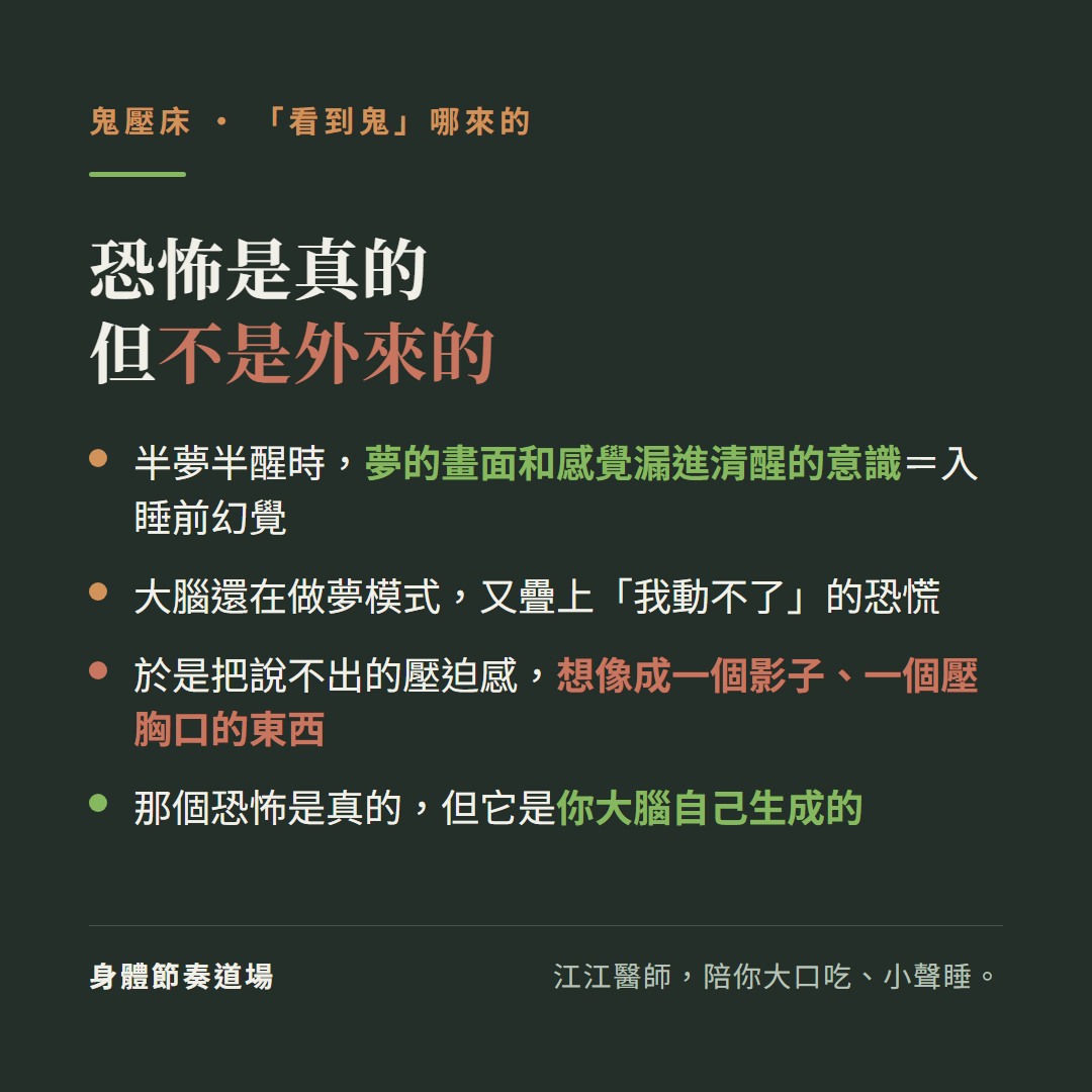 鬼壓床的恐怖是真的但不是外來的:半夢半醒時夢的畫面和感覺漏進清醒的意識等於入睡前幻覺、大腦還在做夢模式又疊上我動不了的恐慌、於是把說不出的壓迫感想像成一個影子一個壓胸口的東西、那個恐怖是真的但它是你大腦自己生成的