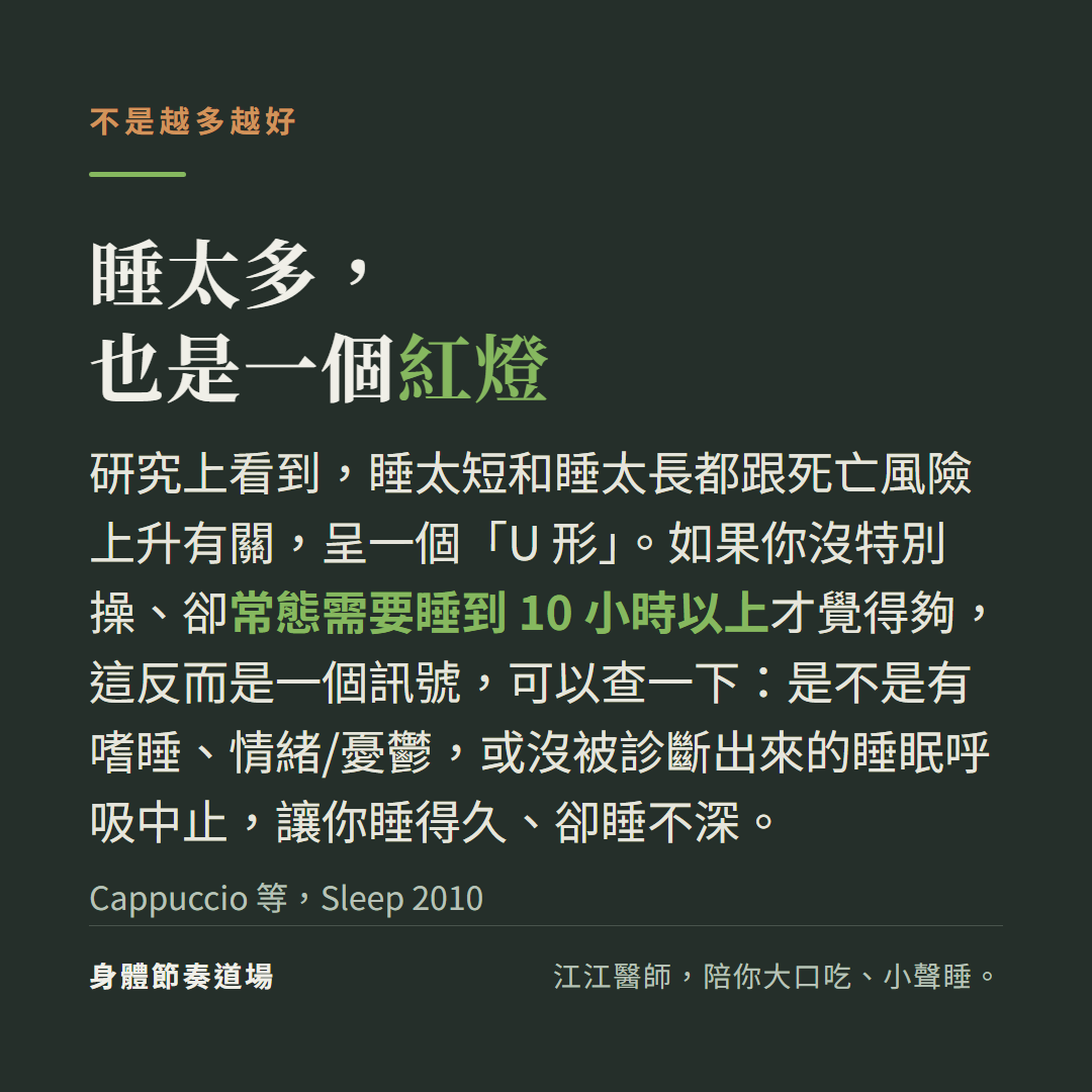 睡太多也是紅燈：研究上睡太短和太長都跟死亡風險上升有關(U 形)；沒特別操卻常態需要 10 小時以上，可以查一下嗜睡、情緒憂鬱或沒被診斷的睡眠呼吸中止(Cappuccio 2010)
