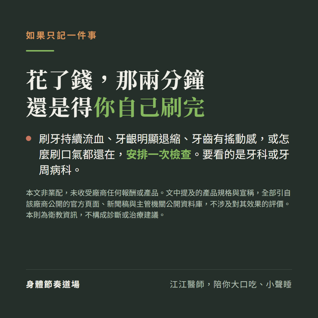 如果只記一件事:花了錢,那兩分鐘還是得你自己刷完。刷牙持續流血、牙齦明顯退縮、牙齒有搖動感,或怎麼刷口氣都還在,安排一次檢查,要看的是牙科或牙周病科