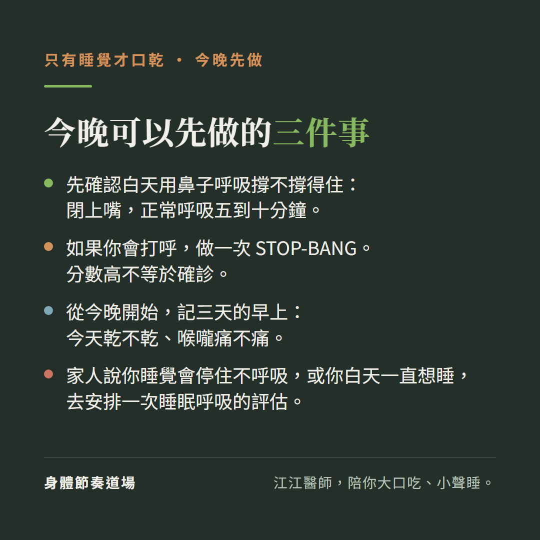 只有睡覺才口乾,今晚先做,今晚可以先做的三件事:先確認白天用鼻子呼吸撐不撐得住:閉上嘴,正常呼吸五到十分鐘。如果你會打呼,做一次STOP-BANG。分數高不等於確診。從今晚開始,記三天的早上:今天乾不乾、喉嚨痛不痛。家人說你睡覺會停住不呼吸,或你白天一直想睡,去安排一次睡眠呼吸的評估。