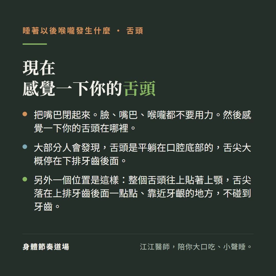 現在感覺一下你的舌頭:把嘴巴閉起來,臉嘴巴喉嚨都不要用力,然後感覺一下你的舌頭在哪裡;大部分人會發現舌頭是平躺在口腔底部的,舌尖大概停在下排牙齒後面;另外一個位置是整個舌頭往上貼著上顎,舌尖落在上排牙齒後面一點點靠近牙齦的地方不碰到牙齒