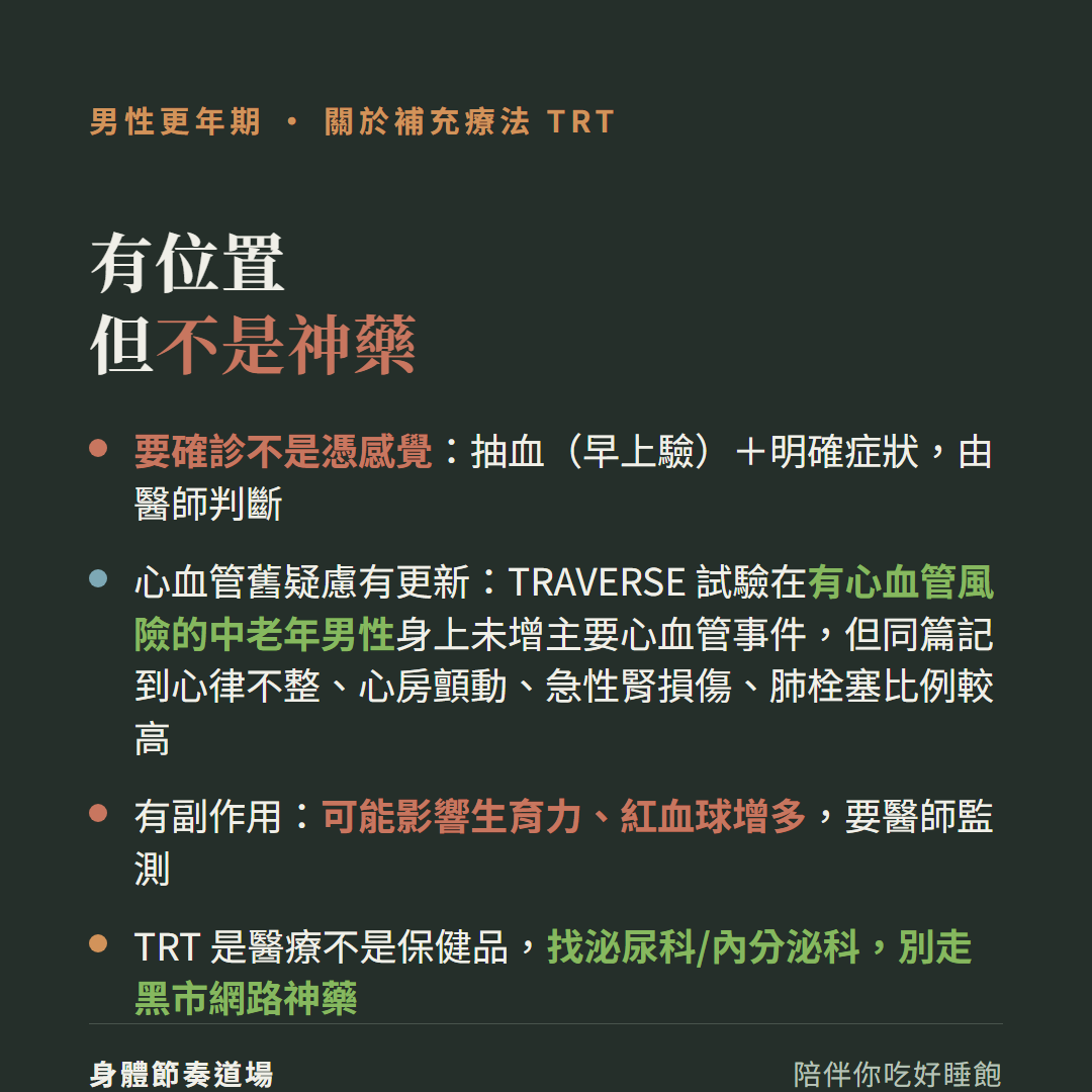 男性更年期補充療法TRT有位置但不是神藥:要確診不是憑感覺抽血早上驗加明確症狀由醫師判斷、心血管舊疑慮有更新TRAVERSE試驗在有心血管風險的中老年男性身上未增主要心血管事件但同篇也記到心律不整心房顫動急性腎損傷肺栓塞比例較高、有副作用可能影響生育力紅血球增多要醫師監測、TRT是醫療不是保健品找泌尿科內分泌科別走黑市網路神藥