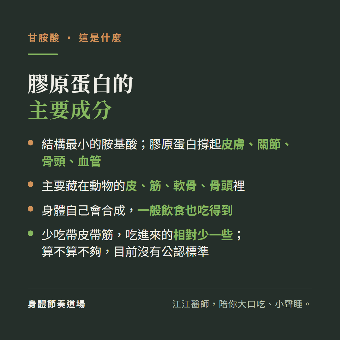 甘胺酸是膠原蛋白的主要成分:結構最小的胺基酸膠原蛋白撐起皮膚關節骨頭血管、主要藏在動物的皮筋軟骨骨頭裡、身體自己會合成一般飲食也吃得到、少吃帶皮帶筋吃進來的相對少一些算不算不夠目前沒有公認標準