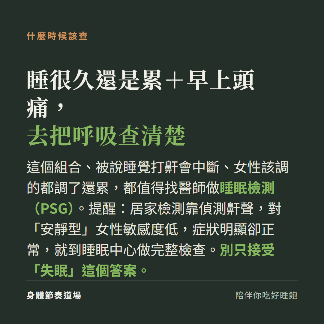 睡很久還是累加早上頭痛、被說睡覺呼吸會中斷、女性都調了還累,都值得找醫師做睡眠檢測 PSG;居家檢測對安靜型女性敏感度低,症狀明顯卻正常就到睡眠中心做完整檢查