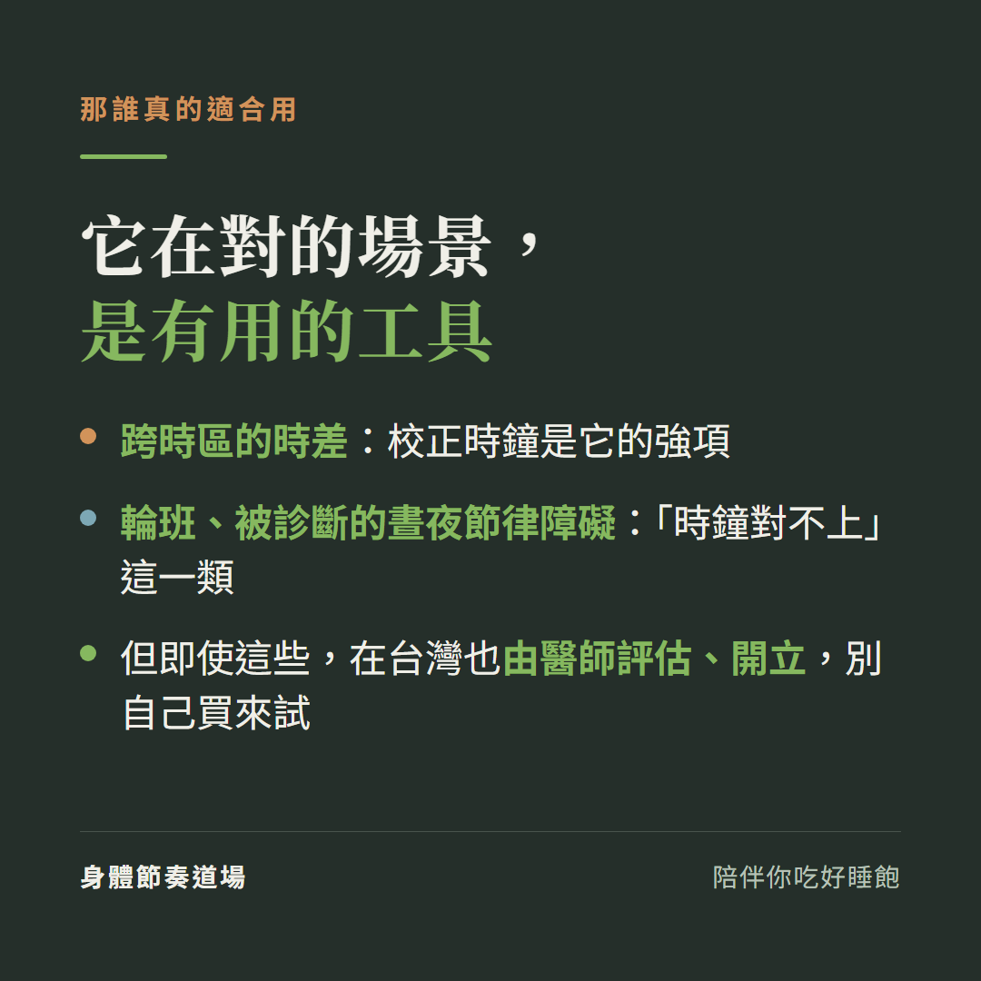 褪黑激素真正適合的場景:跨時區時差、輪班、被診斷的晝夜節律障礙這類「時鐘對不上」的狀況,但即使這些在台灣也由醫師評估開立,別自己買來試