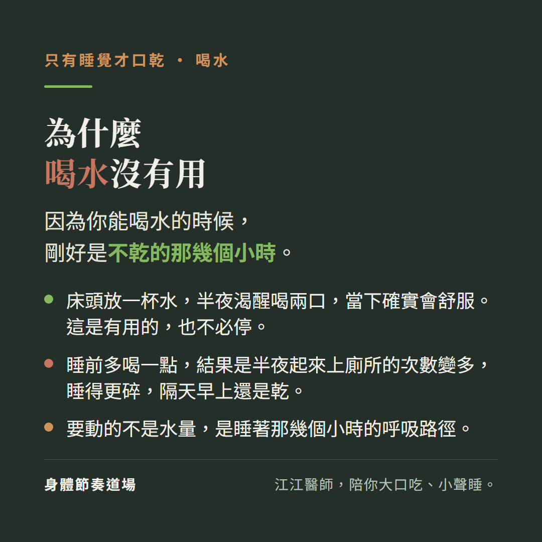 只有睡覺才口乾,喝水,為什麼喝水沒有用:因為你能喝水的時候,剛好是不乾的那幾個小時。床頭放一杯水,半夜渴醒喝兩口,當下確實會舒服。這是有用的,也不必停。睡前多喝一點,結果是半夜起來上廁所的次數變多,睡得更碎,隔天早上還是乾。要動的不是水量,是睡著那幾個小時的呼吸路徑。