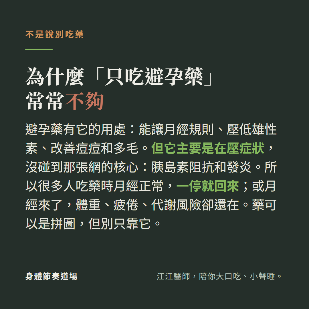 為什麼只吃避孕藥常常不夠不是說別吃藥:避孕藥有它的用處能讓月經規則壓低雄性素改善痘痘多毛但它主要是在壓症狀沒碰到那張網的核心胰島素阻抗和發炎,很多人吃藥時月經正常一停就回來或月經來了體重疲倦代謝風險卻還在藥可以是拼圖但別只靠它