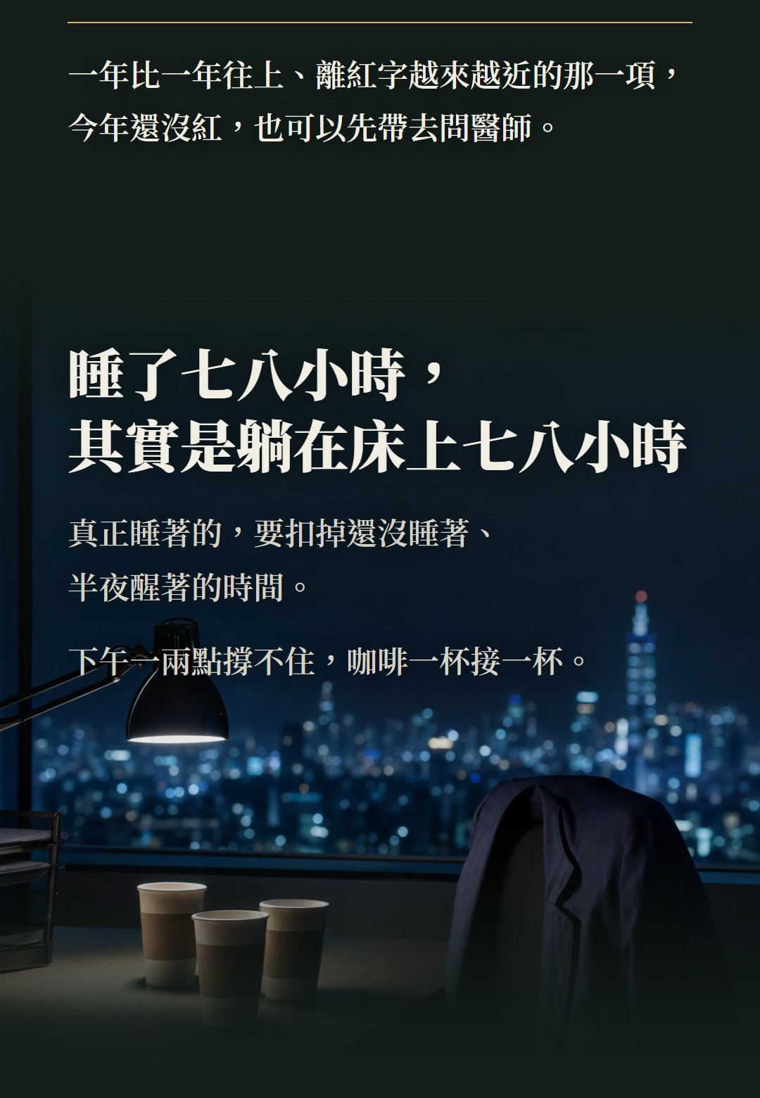 一年比一年往上、離紅字越來越近的那一項,今年還沒紅,也可以先帶去問醫師。睡了七八小時,其實是躺在床上七八小時。真正睡著的,要扣掉還沒睡著、半夜醒著的時間。下午一兩點撐不住,咖啡一杯接一杯。