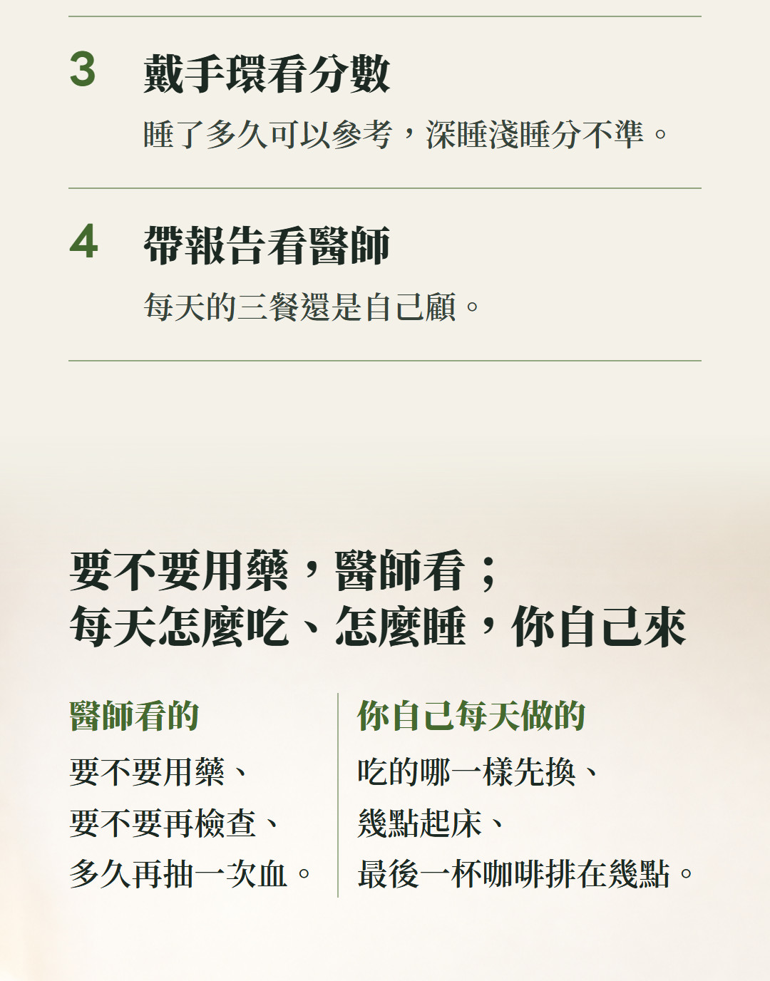 戴手環看分數,睡了多久可以參考,深睡淺睡分不準;帶報告看醫師,每天的三餐還是自己顧。要不要用藥,醫師看;每天怎麼吃、怎麼睡,你自己來。醫師看的,要不要用藥、要不要再檢查、多久再抽一次血;你自己每天做的,吃的哪一樣先換、幾點起床、最後一杯咖啡排在幾點。