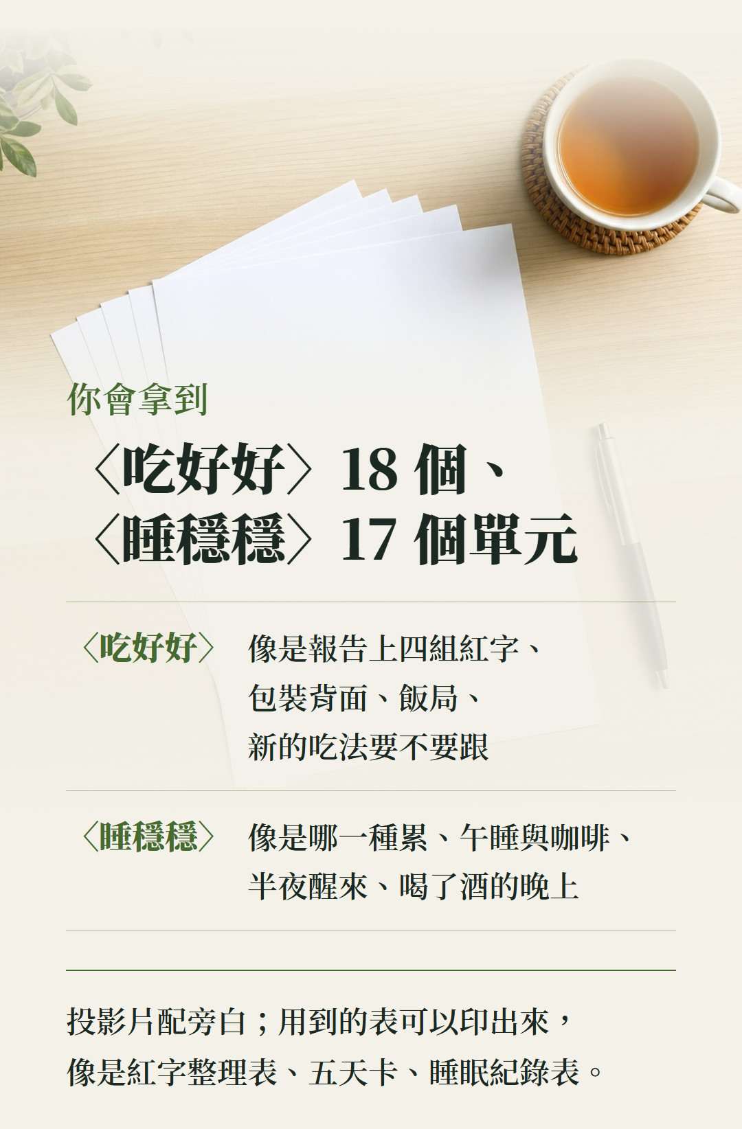 你會拿到:〈吃好好〉18 個、〈睡穩穩〉17 個單元。〈吃好好〉,像是報告上四組紅字、包裝背面、飯局、新的吃法要不要跟;〈睡穩穩〉,像是哪一種累、午睡與咖啡、半夜醒來、喝了酒的晚上。投影片配旁白;用到的表可以印出來,像是紅字整理表、五天卡、睡眠紀錄表。