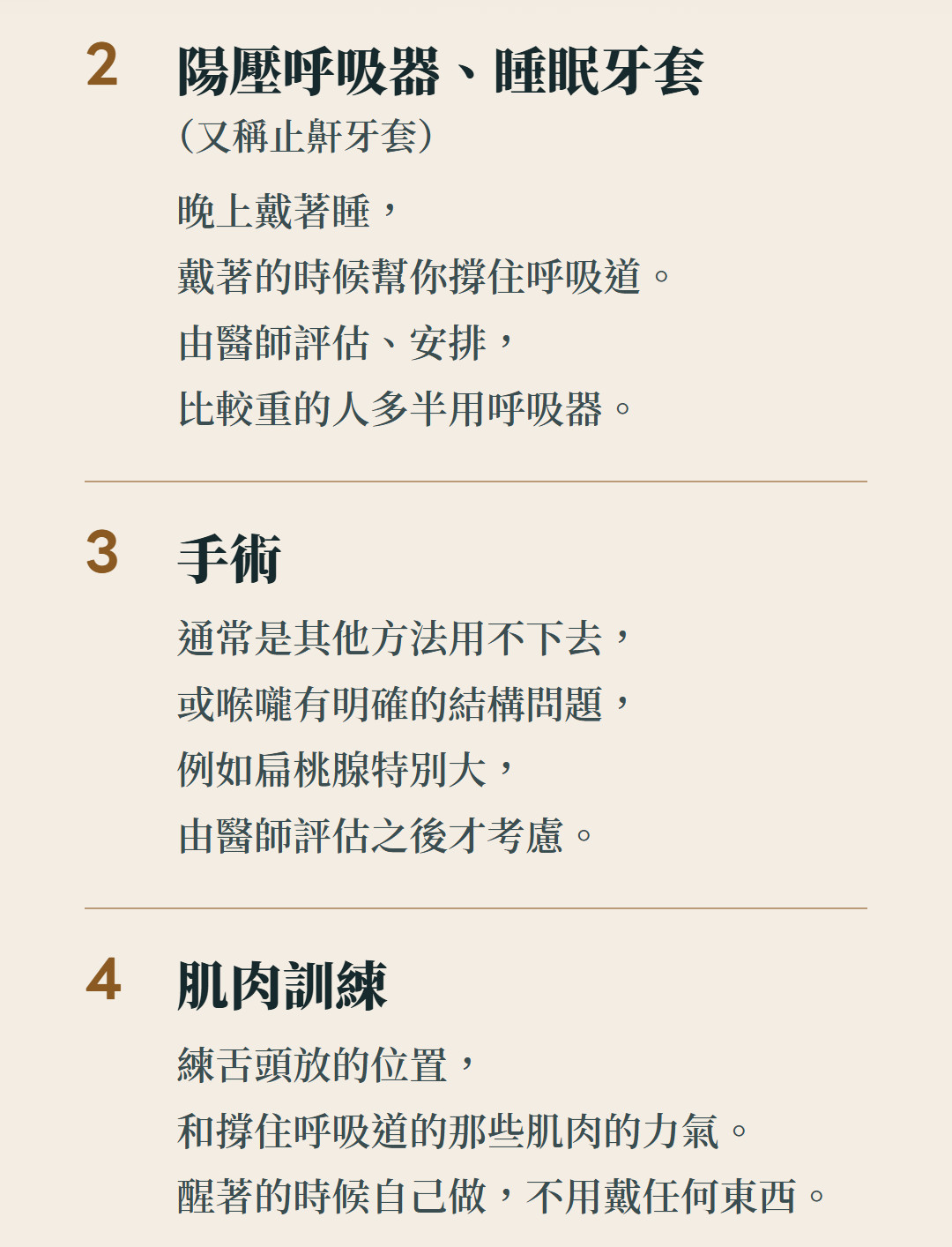 陽壓呼吸器、睡眠牙套(又稱止鼾牙套):晚上戴著睡,戴著的時候幫你撐住呼吸道。由醫師評估、安排,比較重的人多半用呼吸器。手術:通常是其他方法用不下去,或喉嚨有明確的結構問題,例如扁桃腺特別大,由醫師評估之後才考慮;肌肉訓練:練舌頭放的位置,和撐住呼吸道的那些肌肉的力氣。醒著的時候自己做,不用戴任何東西。