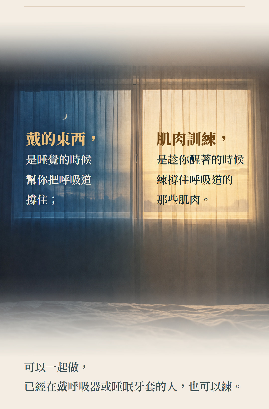 戴的東西,是睡覺的時候幫你把呼吸道撐住;肌肉訓練,是趁你醒著的時候練撐住呼吸道的那些肌肉。可以一起做,已經在戴呼吸器或睡眠牙套的人,也可以練。