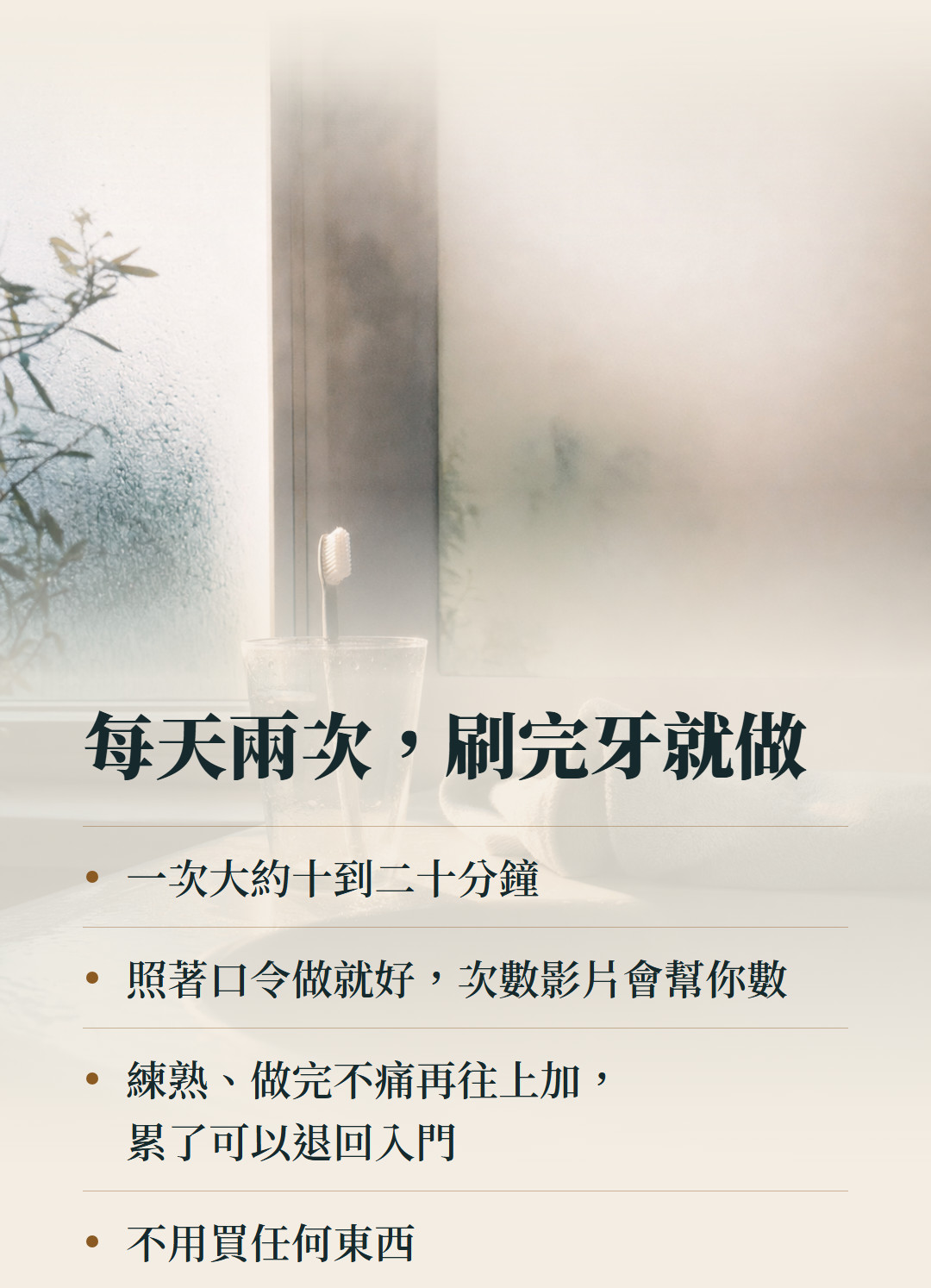 每天兩次,刷完牙就做。一次大約十到二十分鐘;照著口令做就好,次數影片會幫你數;練熟、做完不痛再往上加,累了可以退回入門;不用買任何東西。